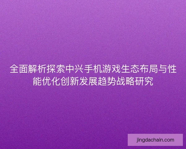 全面解析探索中兴手机游戏生态布局与性能优化创新发展趋势战略研究