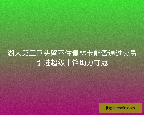 湖人第三巨头留不住佩林卡能否通过交易引进超级中锋助力夺冠