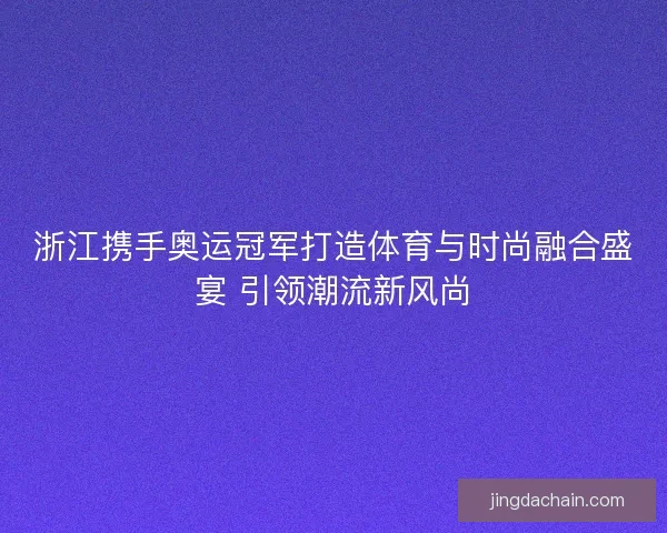 浙江携手奥运冠军打造体育与时尚融合盛宴 引领潮流新风尚