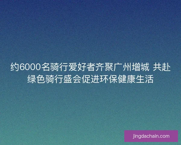 约6000名骑行爱好者齐聚广州增城 共赴绿色骑行盛会促进环保健康生活