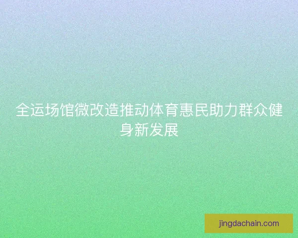全运场馆微改造推动体育惠民助力群众健身新发展