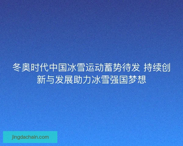 冬奥时代中国冰雪运动蓄势待发 持续创新与发展助力冰雪强国梦想